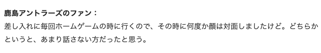 鹿島アントラーズのファン：差し入れに毎回ホームゲームの時に行くので、その時何度か顔は対面しましたけど。どちらかとういうと、あまり話さない方だったと思う。